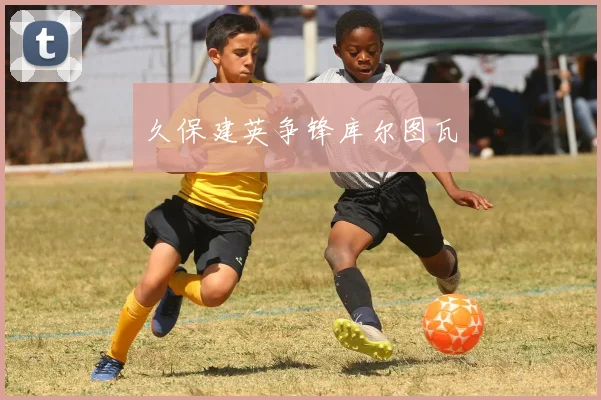 久保建英争锋库尔图瓦